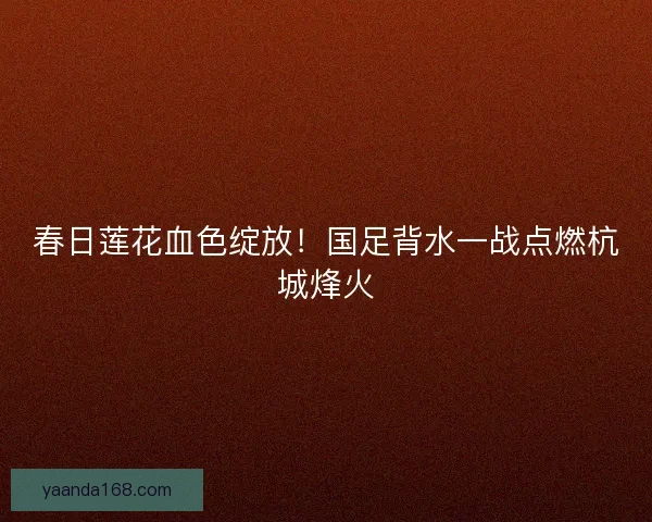 春日莲花血色绽放！国足背水一战点燃杭城烽火