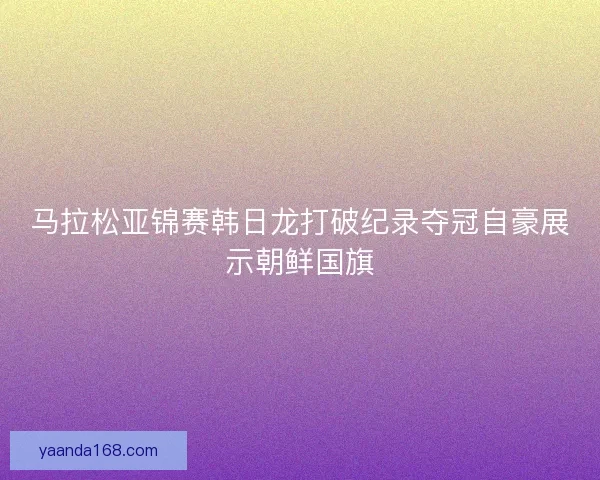 马拉松亚锦赛韩日龙打破纪录夺冠自豪展示朝鲜国旗