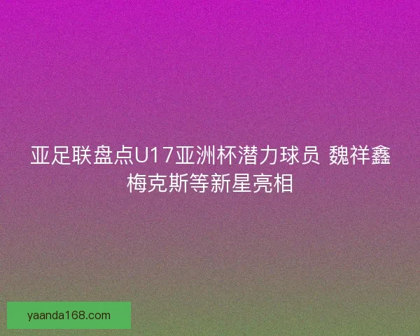 亚足联盘点U17亚洲杯潜力球员 魏祥鑫梅克斯等新星亮相