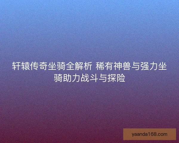 轩辕传奇坐骑全解析 稀有神兽与强力坐骑助力战斗与探险