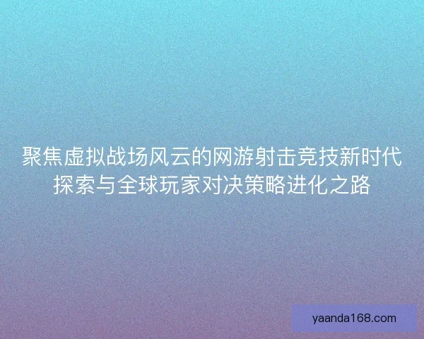 聚焦虚拟战场风云的网游射击竞技新时代探索与全球玩家对决策略进化之路
