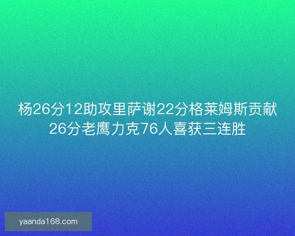 杨26分12助攻里萨谢22分格莱姆斯贡献26分老鹰力克76人喜获三连胜