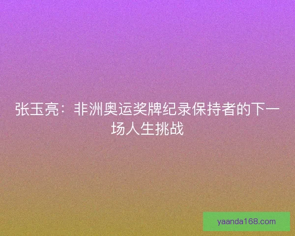 张玉亮：非洲奥运奖牌纪录保持者的下一场人生挑战