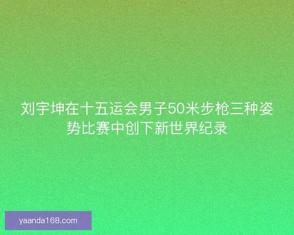 刘宇坤在十五运会男子50米步枪三种姿势比赛中创下新世界纪录