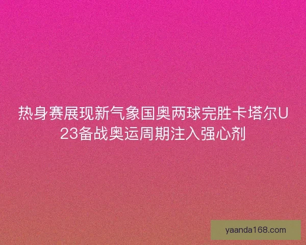 热身赛展现新气象国奥两球完胜卡塔尔U23备战奥运周期注入强心剂