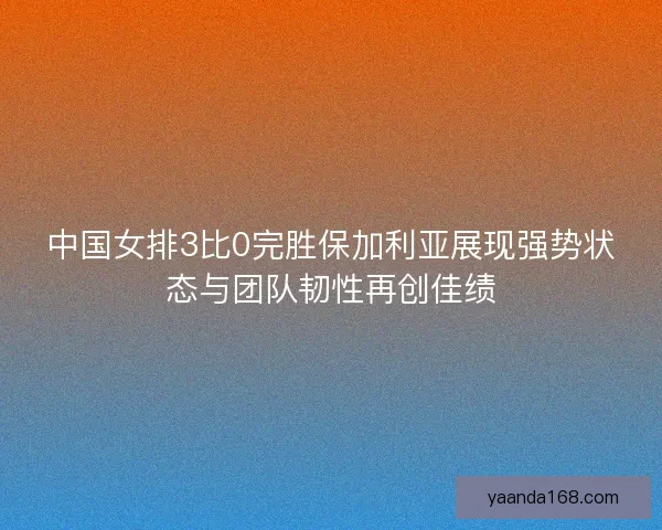 中国女排3比0完胜保加利亚展现强势状态与团队韧性再创佳绩