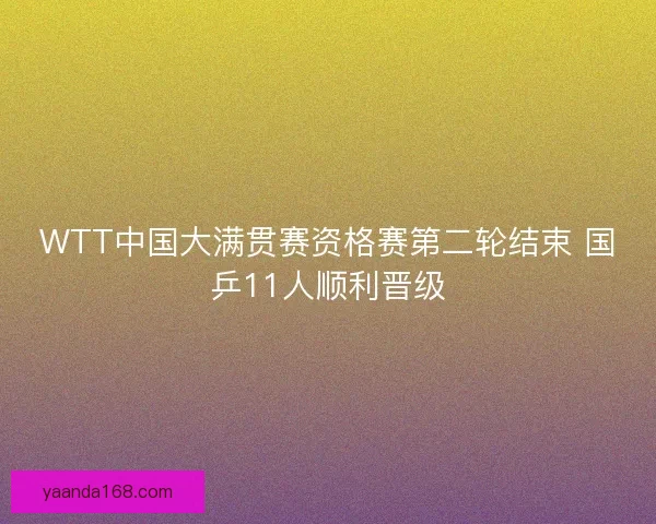 WTT中国大满贯赛资格赛第二轮结束 国乒11人顺利晋级