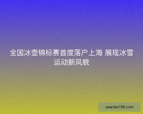 全国冰壶锦标赛首度落户上海 展现冰雪运动新风貌