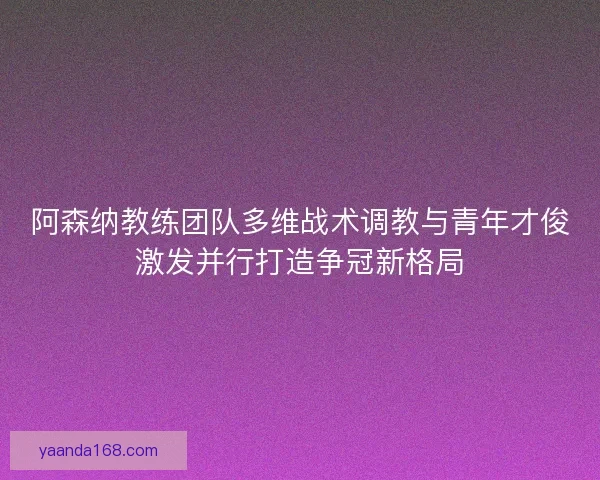 阿森纳教练团队多维战术调教与青年才俊激发并行打造争冠新格局