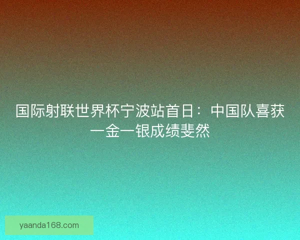 国际射联世界杯宁波站首日：中国队喜获一金一银成绩斐然