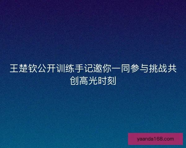 王楚钦公开训练手记邀你一同参与挑战共创高光时刻