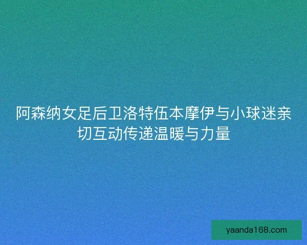 阿森纳女足后卫洛特伍本摩伊与小球迷亲切互动传递温暖与力量
