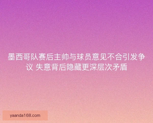 墨西哥队赛后主帅与球员意见不合引发争议 失意背后隐藏更深层次矛盾